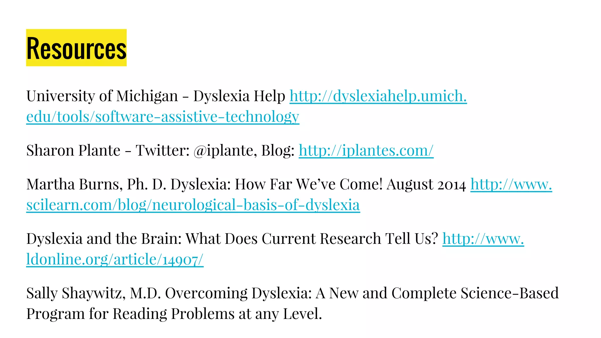 Resources
University of Michigan - Dyslexia Help http://dyslexiahelp.umich.
edu/tools/software-assistive-technology
Sharon Plante - Twitter: @iplante, Blog: http://iplantes.com/
Martha Burns, Ph. D. Dyslexia: How Far We’ve Come! August 2014 http://www.
scilearn.com/blog/neurological-basis-of-dyslexia
Dyslexia and the Brain: What Does Current Research Tell Us? http://www.
ldonline.org/article/14907/
Sally Shaywitz, M.D. Overcoming Dyslexia: A New and Complete Science-Based
Program for Reading Problems at any Level.
 