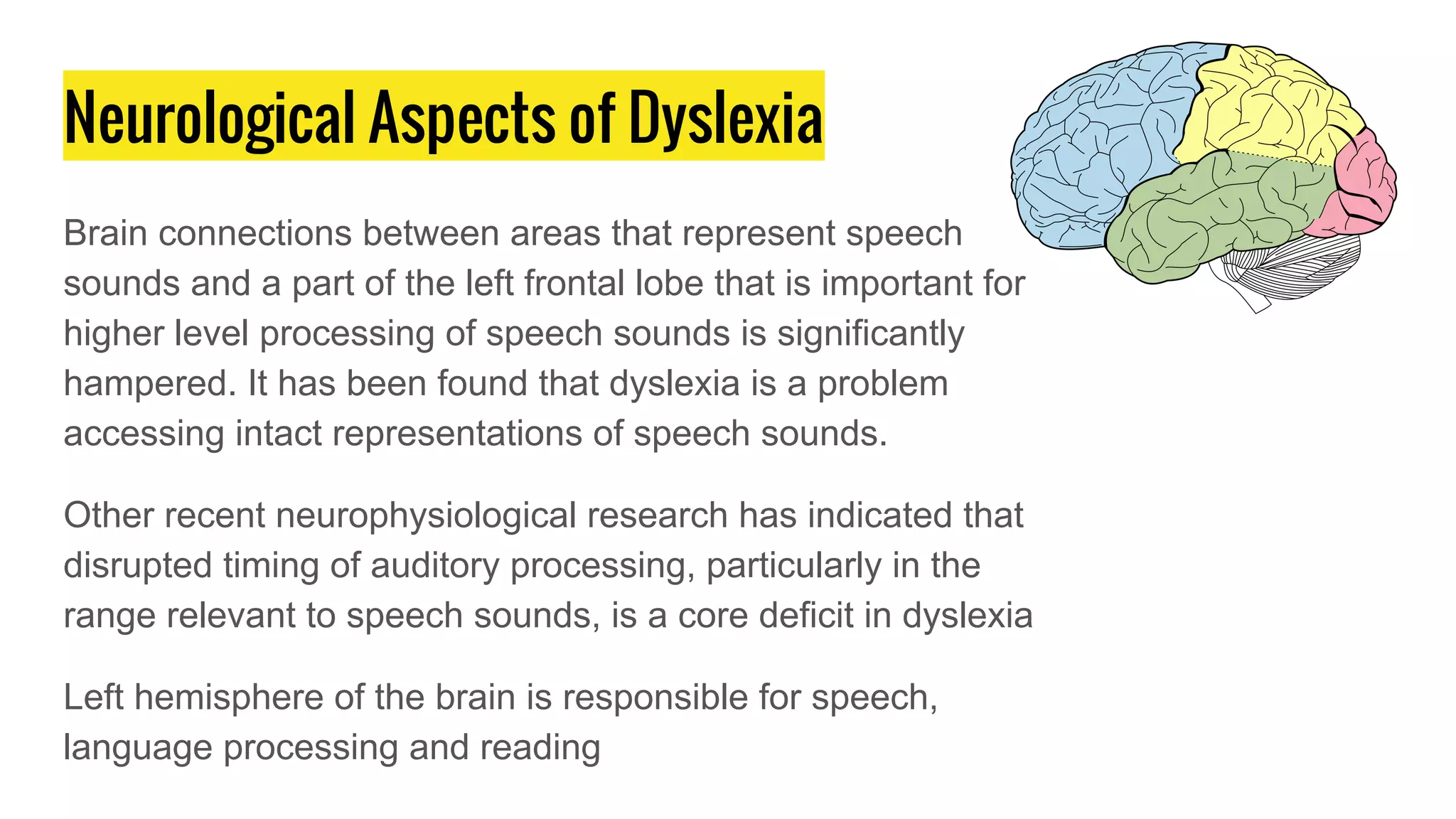 Neurological Aspects of Dyslexia
Brain connections between areas that represent speech
sounds and a part of the left frontal lobe that is important for
higher level processing of speech sounds is significantly
hampered. It has been found that dyslexia is a problem
accessing intact representations of speech sounds.
Other recent neurophysiological research has indicated that
disrupted timing of auditory processing, particularly in the
range relevant to speech sounds, is a core deficit in dyslexia
Left hemisphere of the brain is responsible for speech,
language processing and reading
 