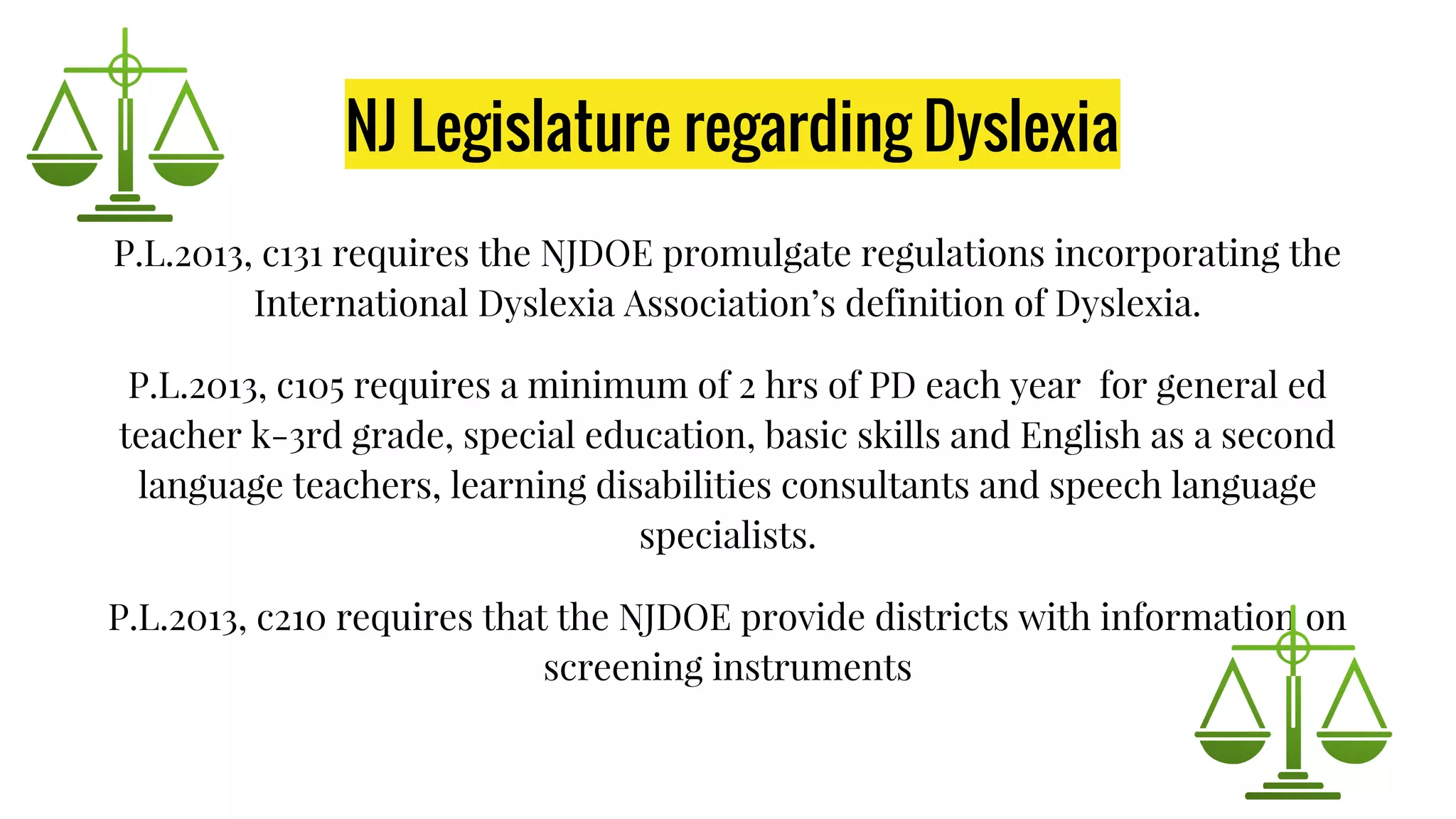 NJ Legislature regarding Dyslexia
P.L.2013, c131 requires the NJDOE promulgate regulations incorporating the
International Dyslexia Association’s definition of Dyslexia.
P.L.2013, c105 requires a minimum of 2 hrs of PD each year for general ed
teacher k-3rd grade, special education, basic skills and English as a second
language teachers, learning disabilities consultants and speech language
specialists.
P.L.2013, c210 requires that the NJDOE provide districts with information on
screening instruments
 