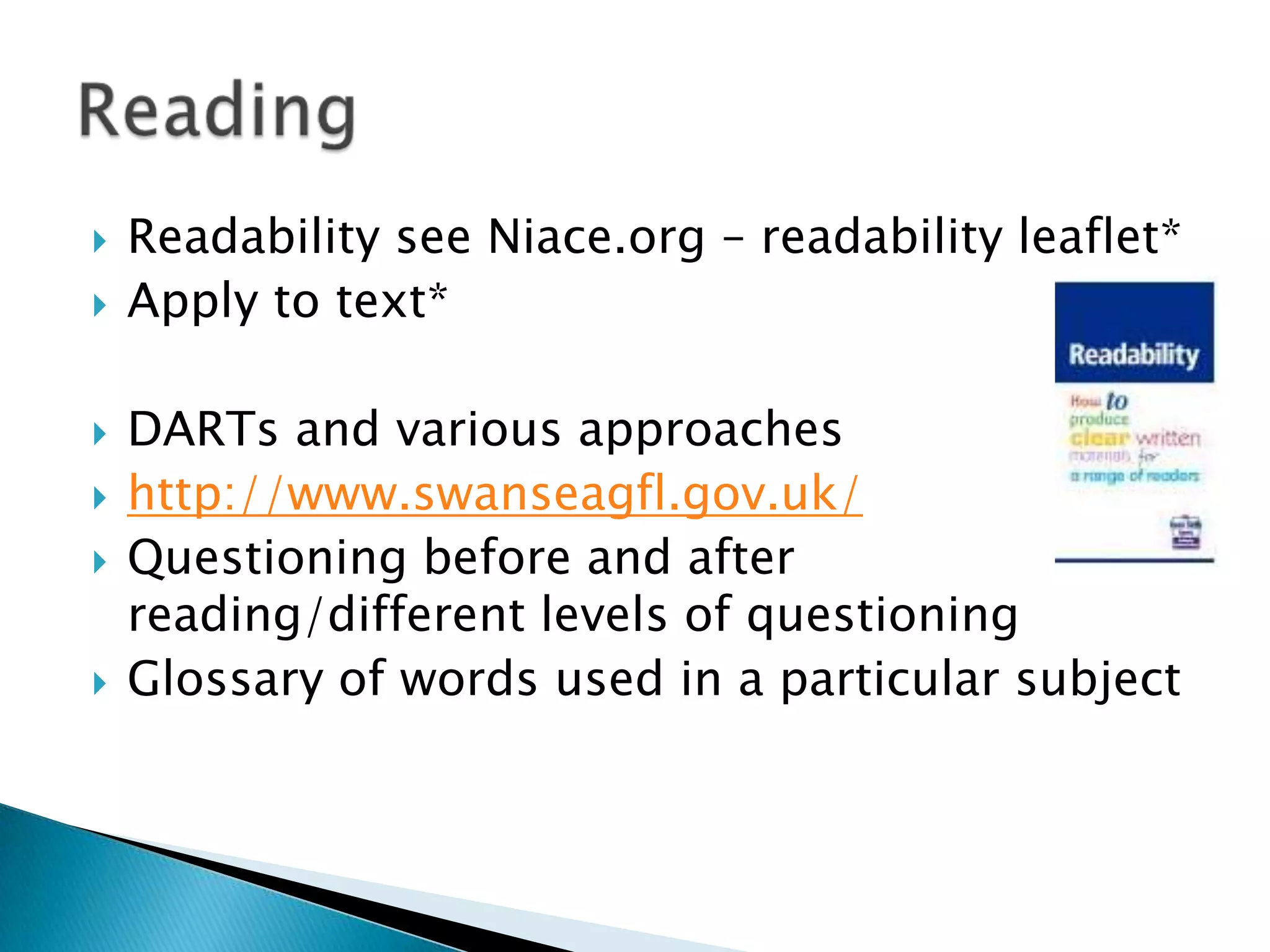  Readability see Niace.org – readability leaflet*
 Apply to text*
 DARTs and various approaches
 http://www.swanseagfl.gov.uk/
 Questioning before and after
reading/different levels of questioning
 Glossary of words used in a particular subject
 