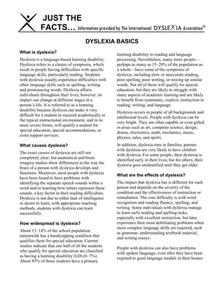 JUST THE
FACTS… Information provided by The International DYSLE IA Association®
DYSLEXIA BASICS
What is dyslexia?
Dyslexia is a language-based learning disability.
Dyslexia refers to a cluster of symptoms, which
result in people having difficulties with specific
language skills, particularly reading. Students
with dyslexia usually experience difficulties with
other language skills such as spelling, writing,
and pronouncing words. Dyslexia affects
individuals throughout their lives; however, its
impact can change at different stages in a
person’s life. It is referred to as a learning
disability because dyslexia can make it very
difficult for a student to succeed academically in
the typical instructional environment, and in its
more severe forms, will qualify a student for
special education, special accommodations, or
extra support services.
What causes dyslexia?
The exact causes of dyslexia are still not
completely clear, but anatomical and brain
imagery studies show differences in the way the
brain of a person with dyslexia develops and
functions. Moreover, most people with dyslexia
have been found to have problems with
identifying the separate speech sounds within a
word and/or learning how letters represent those
sounds, a key factor in their reading difficulties.
Dyslexia is not due to either lack of intelligence
or desire to learn; with appropriate teaching
methods, students with dyslexia can learn
successfully.
How widespread is dyslexia?
About 13–14% of the school population
nationwide has a handicapping condition that
qualifies them for special education. Current
studies indicate that one half of all the students
who qualify for special education are classified
as having a learning disability (LD) (6–7%).
About 85% of those students have a primary
learning disability in reading and language
processing. Nevertheless, many more people—
perhaps as many as 15–20% of the population as
a whole—have some of the symptoms of
dyslexia, including slow or inaccurate reading,
poor spelling, poor writing, or mixing up similar
words. Not all of these will qualify for special
education, but they are likely to struggle with
many aspects of academic learning and are likely
to benefit from systematic, explicit, instruction in
reading, writing, and language.
Dyslexia occurs in people of all backgrounds and
intellectual levels. People with dyslexia can be
very bright. They are often capable or even gifted
in areas such as art, computer science, design,
drama, electronics, math, mechanics, music,
physics, sales, and sports.
In addition, dyslexia runs in families; parents
with dyslexia are very likely to have children
with dyslexia. For some people, their dyslexia is
identified early in their lives, but for others, their
dyslexia goes unidentified until they get older.
What are the effects of dyslexia?
The impact that dyslexia has is different for each
person and depends on the severity of the
condition and the effectiveness of instruction or
remediation. The core difficulty is with word
recognition and reading fluency, spelling, and
writing. Some individuals with dyslexia manage
to learn early reading and spelling tasks,
especially with excellent instruction, but later
experience their most debilitating problems when
more complex language skills are required, such
as grammar, understanding textbook material,
and writing essays.
People with dyslexia can also have problems
with spoken language, even after they have been
exposed to good language models in their homes
 