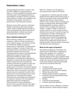 Dyslexia Basics – Page 2
and good language instruction in school. They
may find it difficult to express themselves
clearly, or to fully comprehend what others mean
when they speak. Such language problems are
often difficult to recognize, but they can lead to
major problems in school, in the workplace, and
in relating to other people. The effects of
dyslexia reach well beyond the classroom.
Dyslexia can also affect a person’s self-image.
Students with dyslexia often end up feeling
“dumb” and less capable than they actually are.
After experiencing a great deal of stress due to
academic problems, a student may become
discouraged about continuing in school.
How is dyslexia diagnosed?
Before referring a student for a comprehensive
evaluation, a school or district may choose to
track a student's progress with a brief screening
test and identify whether the student is
progressing at a "benchmark" level that predicts
success in reading. If a student is below that
benchmark (which is equivalent to about the 40th
percentile nationally), the school may
immediately deliver intensive and individualized
supplemental reading instruction before
determining whether the student needs a
comprehensive evaluation that would lead to a
designation of special education eligibility. Some
students simply need more structured and
systematic instruction to get back on track; they
do not have learning disabilities. For those
students and even for those with dyslexia, putting
the emphasis on preventive or early intervention
makes sense. There is no benefit to the child if
special instruction is delayed for months while
waiting for an involved testing process to occur.
These practices of teaching first, and then
determining who needs diagnostic testing based
on response to instruction, are encouraged by
federal policies known as Response to
Intervention (RTI). Parents should know,
however, that at any point they have the right to
request a comprehensive evaluation under the
IDEA law, whether or not the student is
receiving instruction under an RTI model.
A comprehensive evaluation typically includes
intellectual and academic achievement testing, as
well as an assessment of the critical underlying
language skills that are closely linked to
dyslexia. These include receptive (listening) and
expressive language skills, phonological skills
including phonemic awareness, and also a
student’s ability to rapidly name letters and
numbers. A student’s ability to read lists of
words in isolation, as well as words in context,
should also be assessed. If a profile emerges that
is characteristic of readers with dyslexia, an
individualized intervention plan should be
developed, which should include appropriate
accommodations, such as extended time. The
testing can be conducted by trained school or
outside specialists. (See the Dyslexia Assessment
Fact Sheet for more information.)
What are the signs of dyslexia?
The problems displayed by individuals with
dyslexia involve difficulties in acquiring and
using written language. It is a myth that
individuals with dyslexia “read backwards,”
although spelling can look quite jumbled at times
because students have trouble remembering letter
symbols for sounds and forming memories for
words. Other problems experienced by people
with dyslexia include the following:
 Learning to speak
 Learning letters and their sounds
 Organizing written and spoken language
 Memorizing number facts
 Reading quickly enough to comprehend
 Persisting with and comprehending longer
reading assignments
 Spelling
 Learning a foreign language
 Correctly doing math operations
Not all students who have difficulties with these
skills have dyslexia. Formal testing of reading,
 