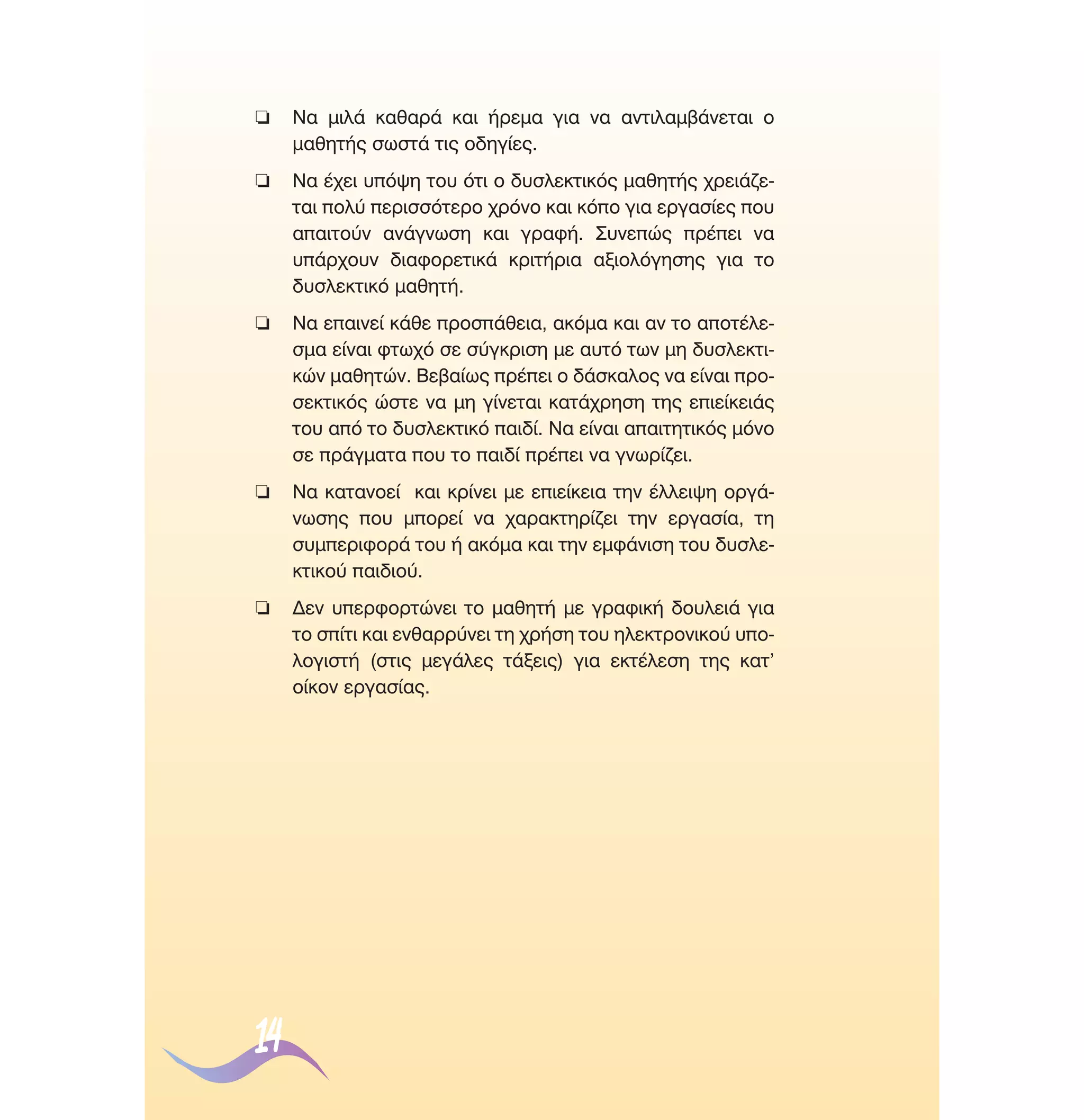 ❏

¡· ÌÈÏ¿ Î·ı·Ú¿ Î·È ‹ÚÂÌ· ÁÈ· Ó· ·ÓÙÈÏ·Ì‚¿ÓÂÙ·È Ô
Ì·ıËÙ‹˜ ÛˆÛÙ¿ ÙÈ˜ Ô‰ËÁ›Â˜.

❏

¡· ¤¯ÂÈ ˘ﬁ„Ë ÙÔ˘ ﬁÙÈ Ô ‰˘ÛÏÂÎÙÈÎﬁ˜ Ì·ıËÙ‹˜ ¯ÚÂÈ¿˙ÂÙ·È ÔÏ‡ ÂÚÈÛÛﬁÙÂÚÔ ¯ÚﬁÓÔ Î·È ÎﬁÔ ÁÈ· ÂÚÁ·Û›Â˜ Ô˘
··ÈÙÔ‡Ó ·Ó¿ÁÓˆÛË Î·È ÁÚ·Ê‹. ™˘ÓÂÒ˜ Ú¤ÂÈ Ó·
˘¿Ú¯Ô˘Ó ‰È·ÊÔÚÂÙÈÎ¿ ÎÚÈÙ‹ÚÈ· ·ÍÈÔÏﬁÁËÛË˜ ÁÈ· ÙÔ
‰˘ÛÏÂÎÙÈÎﬁ Ì·ıËÙ‹.

❏

¡· Â·ÈÓÂ› Î¿ıÂ ÚÔÛ¿ıÂÈ·, ·ÎﬁÌ· Î·È ·Ó ÙÔ ·ÔÙ¤ÏÂÛÌ· Â›Ó·È ÊÙˆ¯ﬁ ÛÂ Û‡ÁÎÚÈÛË ÌÂ ·˘Ùﬁ ÙˆÓ ÌË ‰˘ÛÏÂÎÙÈÎÒÓ Ì·ıËÙÒÓ. µÂ‚·›ˆ˜ Ú¤ÂÈ Ô ‰¿ÛÎ·ÏÔ˜ Ó· Â›Ó·È ÚÔÛÂÎÙÈÎﬁ˜ ÒÛÙÂ Ó· ÌË Á›ÓÂÙ·È Î·Ù¿¯ÚËÛË ÙË˜ ÂÈÂ›ÎÂÈ¿˜
ÙÔ˘ ·ﬁ ÙÔ ‰˘ÛÏÂÎÙÈÎﬁ ·È‰›. ¡· Â›Ó·È ··ÈÙËÙÈÎﬁ˜ ÌﬁÓÔ
ÛÂ Ú¿ÁÌ·Ù· Ô˘ ÙÔ ·È‰› Ú¤ÂÈ Ó· ÁÓˆÚ›˙ÂÈ.

❏

¡· Î·Ù·ÓÔÂ› Î·È ÎÚ›ÓÂÈ ÌÂ ÂÈÂ›ÎÂÈ· ÙËÓ ¤ÏÏÂÈ„Ë ÔÚÁ¿ÓˆÛË˜ Ô˘ ÌÔÚÂ› Ó· ¯·Ú·ÎÙËÚ›˙ÂÈ ÙËÓ ÂÚÁ·Û›·, ÙË
Û˘ÌÂÚÈÊÔÚ¿ ÙÔ˘ ‹ ·ÎﬁÌ· Î·È ÙËÓ ÂÌÊ¿ÓÈÛË ÙÔ˘ ‰˘ÛÏÂÎÙÈÎÔ‡ ·È‰ÈÔ‡.

❏

¢ÂÓ ˘ÂÚÊÔÚÙÒÓÂÈ ÙÔ Ì·ıËÙ‹ ÌÂ ÁÚ·ÊÈÎ‹ ‰Ô˘ÏÂÈ¿ ÁÈ·
ÙÔ Û›ÙÈ Î·È ÂÓı·ÚÚ‡ÓÂÈ ÙË ¯Ú‹ÛË ÙÔ˘ ËÏÂÎÙÚÔÓÈÎÔ‡ ˘ÔÏÔÁÈÛÙ‹ (ÛÙÈ˜ ÌÂÁ¿ÏÂ˜ Ù¿ÍÂÈ˜) ÁÈ· ÂÎÙ¤ÏÂÛË ÙË˜ Î·Ù’
Ô›ÎÔÓ ÂÚÁ·Û›·˜.

14

 