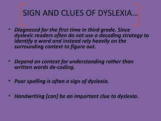 SIGN AND CLUES OF DYSLEXIA…
• Diagnosed for the first time in third grade. Since
dyslexic readers often do not use a decoding strategy to
identify a word and instead rely heavily on the
surrounding context to figure out.
• Depend on context for understanding rather than
written words de-coding.
• Poor spelling is often a sign of dyslexia.
• Handwriting [can] be an important clue to dyslexia.
 