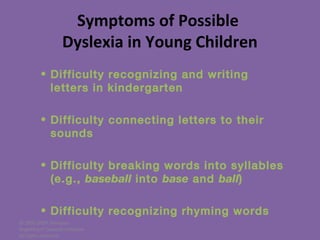 © 2005-2007 Nemours
BrightStart! Dyslexia Initiative.
All rights reserved.
Symptoms of Possible
Dyslexia in Young Children
• Difficulty recognizing and writing
letters in kindergarten
• Difficulty connecting letters to their
sounds
• Difficulty breaking words into syllables
(e.g., baseball into base and ball)
• Difficulty recognizing rhyming words
 