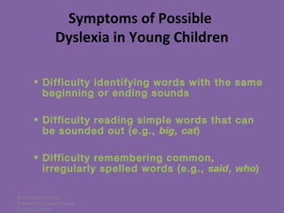 © 2005-2007 Nemours
BrightStart! Dyslexia Initiative.
All rights reserved.
Symptoms of Possible
Dyslexia in Young Children
• Difficulty identifying words with the same
beginning or ending sounds
• Difficulty reading simple words that can
be sounded out (e.g., big, cat)
• Difficulty remembering common,
irregularly spelled words (e.g., said, who)
 