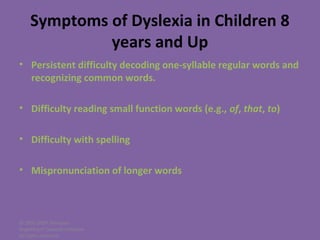© 2005-2007 Nemours
BrightStart! Dyslexia Initiative.
All rights reserved.
Symptoms of Dyslexia in Children 8
years and Up
• Persistent difficulty decoding one-syllable regular words and
recognizing common words.
• Difficulty reading small function words (e.g., of, that, to)
• Difficulty with spelling
• Mispronunciation of longer words
 