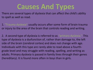 Causes And Types
There are several types of dyslexia that can affect the child's ability
to spell as well as read.
1. "Trauma dyslexia" usually occurs after some form of brain trauma
or injury to the area of the brain that controls reading and writing.
2. A second type of dyslexia is referred to as "primary dyslexia." This
type of dyslexia is a dysfunction of, rather than damage to, the left
side of the brain (cerebral cortex) and does not change with age.
Individuals with this type are rarely able to read above a fourth-
grade level and may struggle with reading, spelling, and writing as
adults. Primary dyslexia is passed in family lines through their genes
(hereditary). It is found more often in boys than in girls.
 