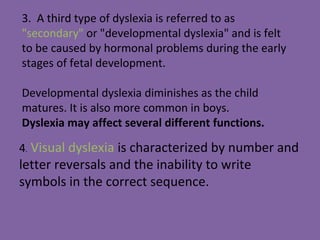 4. Visual dyslexia is characterized by number and
letter reversals and the inability to write
symbols in the correct sequence.
3. A third type of dyslexia is referred to as
"secondary" or "developmental dyslexia" and is felt
to be caused by hormonal problems during the early
stages of fetal development.
Developmental dyslexia diminishes as the child
matures. It is also more common in boys.
Dyslexia may affect several different functions.
 