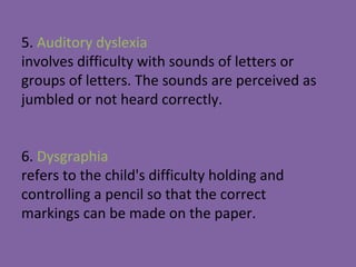 5. Auditory dyslexia
involves difficulty with sounds of letters or
groups of letters. The sounds are perceived as
jumbled or not heard correctly.
6. Dysgraphia
refers to the child's difficulty holding and
controlling a pencil so that the correct
markings can be made on the paper.
 
