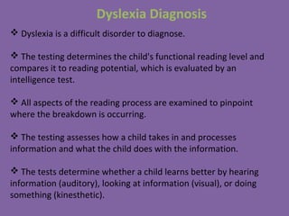 Dyslexia Diagnosis
 Dyslexia is a difficult disorder to diagnose.
 The testing determines the child's functional reading level and
compares it to reading potential, which is evaluated by an
intelligence test.
 All aspects of the reading process are examined to pinpoint
where the breakdown is occurring.
 The testing assesses how a child takes in and processes
information and what the child does with the information.
 The tests determine whether a child learns better by hearing
information (auditory), looking at information (visual), or doing
something (kinesthetic).
 