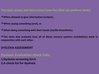 The tests assess and determines how the child can perform better
When allowed to give information (output),
When saying something (oral), or
When doing something with their hands (tactile-kinesthetic).
The tests also evaluate how all of these sensory systems (modalities) work in
conjunction with each other.
DYSLEXIA ASSESSMENT
Dyslexic Evaluation check Lists:
1.Dyslexia screening form
2.A check list for dyslexia
 