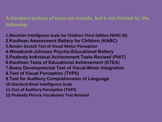 A standard battery of tests can include, but is not limited to, the
following:
1.Wechsler Intelligence Scale for Children-Third Edition (WISC-III)
2.Kaufman Assessment Battery for Children (KABC)
3.Bender Gestalt Test of Visual Motor Perception
4.Woodcock-Johnson Psycho-Educational Battery
5.Peabody Individual Achievement Tests-Revised (PIAT)
6.Kaufman Tests of Educational Achievement (KTEA)
7.Beery Developmental Test of Visual-Motor Integration
8.Test of Visual Perception (TVPS)
9.Test for Auditory Comprehension of Language
10.Stanford-Binet Intelligence Scale
11.Test of Auditory Perception (TAPS)
12.Peabody Picture Vocabulary Test-Revised
 
