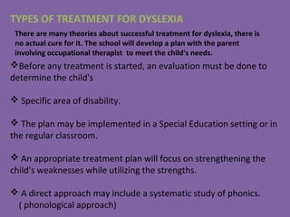 TYPES OF TREATMENT FOR DYSLEXIA
Before any treatment is started, an evaluation must be done to
determine the child's
 Specific area of disability.
 The plan may be implemented in a Special Education setting or in
the regular classroom.
 An appropriate treatment plan will focus on strengthening the
child's weaknesses while utilizing the strengths.
 A direct approach may include a systematic study of phonics.
( phonological approach)
There are many theories about successful treatment for dyslexia, there is
no actual cure for it. The school will develop a plan with the parent
involving occupational therapist to meet the child's needs.
 