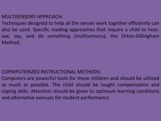 COPMPUTERIZED INSTRUCTIONAL METHODS:
Computers are powerful tools for these children and should be utilized
as much as possible. The child should be taught compensation and
coping skills. Attention should be given to optimum learning conditions
and alternative avenues for student performance
MULTISENSORY APPROACH:
Techniques designed to help all the senses work together efficiently can
also be used. Specific reading approaches that require a child to hear,
see, say, and do something (multisensory), the Orton-Gillingham
Method.
 