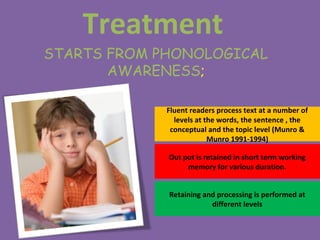 Treatment
STARTS FROM PHONOLOGICAL
AWARENESS;
Fluent readers process text at a number of
levels at the words, the sentence , the
conceptual and the topic level (Munro &
Munro 1991-1994)
Out put is retained in short term working
memory for various duration.
Retaining and processing is performed at
different levels
 