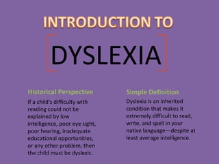 DYSLEXIA
Historical Perspective
If a child's difficulty with
reading could not be
explained by low
intelligence, poor eye sight,
poor hearing, inadequate
educational opportunities,
or any other problem, then
the child must be dyslexic.
Simple Definition
Dyslexia is an inherited
condition that makes it
extremely difficult to read,
write, and spell in your
native language—despite at
least average intelligence.
 