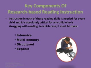 © 2005-2007 Nemours
BrightStart! Dyslexia Initiative.
All rights reserved.
• Instruction in each of these reading skills is needed for every
child and it is absolutely critical for any child who is
struggling with reading, in which case, it must be moremore:

Intensive

Multi-sensory

Structured

Explicit
Key Components Of
Research-based Reading Instruction
 
