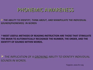  THE ABILITY TO IDENTIFY, THINK ABOUT, AND MANIPULATE THE INDIVIDUALTHE ABILITY TO IDENTIFY, THINK ABOUT, AND MANIPULATE THE INDIVIDUAL
SOUNDS(PHONEMES) IN WORDSSOUNDS(PHONEMES) IN WORDS
 THE IMPLICATION OF ATHE IMPLICATION OF A GROWINGGROWING ABILITY TO IDENTIFY INDIVIDUALABILITY TO IDENTIFY INDIVIDUAL
SOUNDS IN WORDS.SOUNDS IN WORDS.
PHONEMIC AWARENESSPHONEMIC AWARENESS
Torgesen, www.fcrr.org
MOST USEFUL METHODS OF READING INSTRUCTION ARE THOSE THAT STIMULATE
THE BRAIN TO AUTOMATICALLY RECOGNIZE THE NUMBER, THE ORDER, AND THE
IDENTITY OF SOUNDS WITHIN WORDS.
 