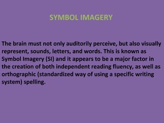 The brain must not only auditorily perceive, but also visually
represent, sounds, letters, and words. This is known as
Symbol Imagery (SI) and it appears to be a major factor in
the creation of both independent reading fluency, as well as
orthographic (standardized way of using a specific writing
system) spelling.
SYMBOL IMAGERY
 