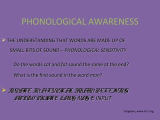 PHONOLOGICAL AWARENESS
 THE UNDERSTANDING THAT WORDS ARE MADE UP OFTHE UNDERSTANDING THAT WORDS ARE MADE UP OF
SMALL BITS OF SOUND –SMALL BITS OF SOUND – PHONOLOGICAL SENSITIVITYPHONOLOGICAL SENSITIVITY
 INNATE INATYPICAL BRAINRECEIVINGINNATE INATYPICAL BRAINRECEIVING
APPRO PRIATE LANGUAGEAPPRO PRIATE LANGUAGE INPUTINPUT
Do the wordsDo the words catcat andand fatfat sound the same at the end?sound the same at the end?
What is the first sound in the wordWhat is the first sound in the word manman??
Torgesen, www.fcrr.org
 