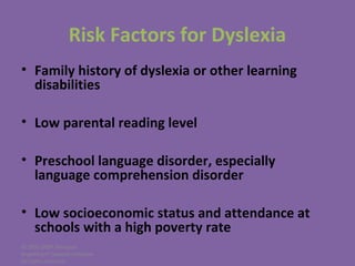 © 2005-2007 Nemours
BrightStart! Dyslexia Initiative.
All rights reserved.
Risk Factors for Dyslexia
• Family history of dyslexia or other learning
disabilities
• Low parental reading level
• Preschool language disorder, especially
language comprehension disorder
• Low socioeconomic status and attendance at
schools with a high poverty rate
 