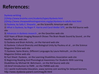 Dyslexia writting
[1]http://www.brainhe.com/students/types/dyslexia.html
[2]http://www.cheapwebhostingservices.org/go/dyslexia-in-adults-test.html
1) Dyslexia, by Sally E. Shaywitz , on the Scientific American web site
2) What is Dyslexia, by Roger P. Harrie and Carol Weller SITE, on the Kid Source web
site
3) Advances in dyslexia research , on the Geocities web site
4)10 Years of Brain Imaging Research Shows The Brain Reads Sound by Sound , on the
Healthy Place web site
5) Dyslexia and Brain Activity , on the Harvard web site
6) Dyslexia: Cultural Diversity and Biological Unity by Paulesu et al. , on the Science
Magazine Online web site
7) Dyslexia: Same Brains, Different Languages by Laura Helmuth , on the Science
Magazine Online web site
8) Fact Sheet: Dyslexia , on the Learning Disabilities Association web site
9) Beginning Reading And Phonological Awareness For Students With Learning
Disabilities by Michael M. Behrmann , on the Kid Source web site
10) Brief Introduction to FMRI , on the FMRIB web site
11) I world multimedia Education, www.iwmme.com working for delayed learners.
http://www.dyslexia-parent.com/mag30.html
References:
 