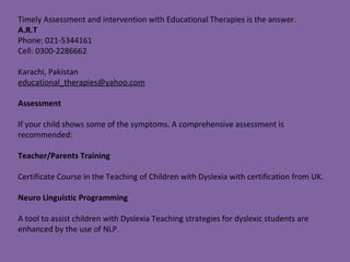 Timely Assessment and intervention with Educational Therapies is the answer.
A.R.T
Phone: 021-5344161
Cell: 0300-2286662
Karachi, Pakistan
educational_therapies@yahoo.com
Assessment
If your child shows some of the symptoms. A comprehensive assessment is
recommended:
Teacher/Parents Training
Certificate Course in the Teaching of Children with Dyslexia with certification from UK.
Neuro Linguistic Programming
A tool to assist children with Dyslexia Teaching strategies for dyslexic students are
enhanced by the use of NLP.
 