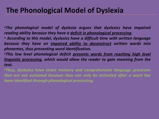 The Phonological Model of Dyslexia
•The phonological model of dyslexia argues that dyslexics have impaired
reading ability because they have a deficit in phonological processing.
• According to this model, dyslexics have a difficult time with written language
because they have an impaired ability to deconstruct written words into
phonemes, thus preventing word identification.
•This low level phonological deficit prevents words from reaching high level
linguistic processing, which would allow the reader to gain meaning from the
text.
•Thus, dyslexics have intact memory and comprehension language processes
that are not activated because they can only be activated after a word has
been identified through phonological processing.
 