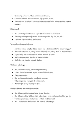 •   Obvious 'good' and 'bad' days, for no apparent reason,
   •   Confusion between directional words, e.g. up/down, in/out,
   •   Difficulty with sequence, e.g. coloured bead sequences, later with days of the week or
       numbers,

2. Pre-school.

   •   Has persistent jumbled phrases, e.g. 'cobbler's club' for 'toddler's club'
   •   Difficulty learning nursery rhymes and rhyming words, e.g. 'cat, mat, sat'.
   •   Later than expected speech development.

Pre-school non-language indicators.

   •   May have walked early but did not crawl - was a 'bottom shuffler' or 'tummy wriggler'.
   •   Persistent difficulties in getting dressed efficiently and putting shoes on the correct feet.
   •   Enjoys being read to but shows no interest in letters or words.
   •   Is often accused of not listening or paying attention.
   •   Difficulty with clapping a simple rhythm.

3. Primary school age.

   •   Has particular difficulty with reading and spelling.
   •   Leaves letters out of words or puts them in the wrong order.
   •   Poor concentration.
   •   Has problems understanding what he/she has read.
   •   Takes longer than average to do written work.
   •   Problems processing language at speed.

Primary school age non-language indicators:

   •   Has difficulty with tying shoe laces, tie, and dressing.
   •   Has difficulty telling left from right, order of days of the week, months of the year etc.
   •   Surprises you because in other ways he/she is bright and alert.
   •   Has a poor sense of direction and still confuses left and right.
 