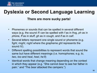 Dyslexia or Second Language Learning
                  There are more sucky parts!


 •   Phonemes or sounds that can be spelled in several different
     ways (e.g. the sound /f/ can be spelled with f as in frog, ph as in
     phone, ff as in stuff, gh as in cough, and lf as in calf.
 •   Several letters represent one single sound or phoneme (e.g.
     fight, might, night where the grapheme ght represents the
     sound /t/).
 •   Different spelling possibilities to represent words that sound the
     same but have different meanings (i.e. homophones; e.g. to,
     two, too and heal, heel, he’ll)
 •   Identical words that change meaning depending on the context
     in which they appear (e.g. “She cannot bear to see her father in
     pain.” and “The bear attacked the campers.”)
                                                                           18
 