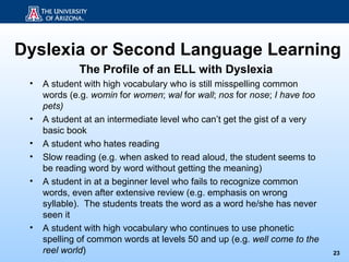Dyslexia or Second Language Learning
             The Profile of an ELL with Dyslexia
 •   A student with high vocabulary who is still misspelling common
     words (e.g. womin for women; wal for wall; nos for nose; I have too
     pets)
 •   A student at an intermediate level who can’t get the gist of a very
     basic book
 •   A student who hates reading
 •   Slow reading (e.g. when asked to read aloud, the student seems to
     be reading word by word without getting the meaning)
 •   A student in at a beginner level who fails to recognize common
     words, even after extensive review (e.g. emphasis on wrong
     syllable). The students treats the word as a word he/she has never
     seen it
 •   A student with high vocabulary who continues to use phonetic
     spelling of common words at levels 50 and up (e.g. well come to the
     reel world)                                                           23
 