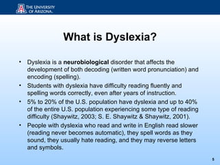 What is Dyslexia?

•   Dyslexia is a neurobiological disorder that affects the
    development of both decoding (written word pronunciation) and
    encoding (spelling).
•   Students with dyslexia have difficulty reading fluently and
    spelling words correctly, even after years of instruction.
•   5% to 20% of the U.S. population have dyslexia and up to 40%
    of the entire U.S. population experiencing some type of reading
    difficulty (Shaywitz, 2003; S. E. Shaywitz & Shaywitz, 2001).
•   People with dyslexia who read and write in English read slower
    (reading never becomes automatic), they spell words as they
    sound, they usually hate reading, and they may reverse letters
    and symbols.
                                                                      5
 
