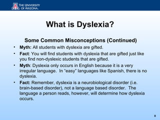 What is Dyslexia?
      Some Common Misconceptions (Continued)
•   Myth: All students with dyslexia are gifted.
•   Fact: You will find students with dyslexia that are gifted just like
    you find non-dyslexic students that are gifted.
•   Myth: Dyslexia only occurs in English because it is a very
    irregular language. In “easy” languages like Spanish, there is no
    dyslexia.
•   Fact: Remember, dyslexia is a neurobiological disorder (i.e.
    brain-based disorder), not a language based disorder. The
    language a person reads, however, will determine how dyslexia
    occurs.


                                                                           8
 
