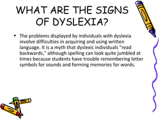 WHAT ARE THE SIGNS
OF DYSLEXIA?
• The problems displayed by individuals with dyslexia
involve difficulties in acquiring and using written
language. It is a myth that dyslexic individuals "read
backwards," although spelling can look quite jumbled at
times because students have trouble remembering letter
symbols for sounds and forming memories for words.
 