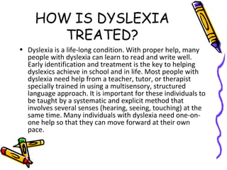 HOW IS DYSLEXIA
TREATED?
• Dyslexia is a life-long condition. With proper help, many
people with dyslexia can learn to read and write well.
Early identification and treatment is the key to helping
dyslexics achieve in school and in life. Most people with
dyslexia need help from a teacher, tutor, or therapist
specially trained in using a multisensory, structured
language approach. It is important for these individuals to
be taught by a systematic and explicit method that
involves several senses (hearing, seeing, touching) at the
same time. Many individuals with dyslexia need one-on-
one help so that they can move forward at their own
pace.
 