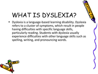 WHAT IS DYSLEXIA?
• Dyslexia is a language-based learning disability. Dyslexia
refers to a cluster of symptoms, which result in people
having difficulties with specific language skills,
particularly reading. Students with dyslexia usually
experience difficulties with other language skills such as
spelling, writing, and pronouncing words.
 