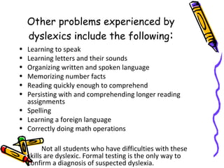Other problems experienced by
dyslexics include the following:
• Learning to speak
• Learning letters and their sounds
• Organizing written and spoken language
• Memorizing number facts
• Reading quickly enough to comprehend
• Persisting with and comprehending longer reading
assignments
• Spelling
• Learning a foreign language
• Correctly doing math operations
Not all students who have difficulties with these
skills are dyslexic. Formal testing is the only way to
confirm a diagnosis of suspected dyslexia.
 