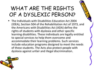 WHAT ARE THE RIGHTS
OF A DYSLEXIC PERSON?
• The Individuals with Disabilities Education Act 2004
(IDEA), Section 504 of the Rehabilitation Act of 1973, and
the Americans with Disabilities Act (ADA) define the
rights of students with dyslexia and other specific
learning disabilities. These individuals are legally entitled
to special services to help them overcome and
accommodate their learning problems. Such services
include education programs designed to meet the needs
of these students. The Acts also protect people with
dyslexia against unfair and illegal discrimination.
 