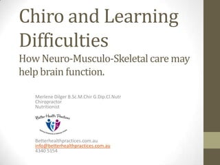 Chiro and Learning
Difficulties
How Neuro-Musculo-Skeletal care may
help brain function.

   Merlene Dilger B.Sc.M.Chir G.Dip.Cl.Nutr
   Chiropractor
   Nutritionist




   Betterhealthpractices.com.au
   info@betterhealthpractices.com.au
   4340 5154
 