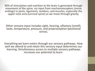 90% of stimulation and nutrition to the brain is generated through
movement of the spine, via input from mechanoreceptors (nerve
endings) in joints, ligaments, tendons, and muscles, especially the
  upper neck area (cervical spine) as we move through gravity.



 Other sensory input includes sight, hearing, olfactory (smell),
 taste, temperature, pressure, and proprioception (positional
                           sense).


Everything we learn enters through our sensory pathways. How
well we attend to and retain this sensory input determines our
  learning. Simultaneous access to multiple sensory pathways
                increases our potential to learn.
 