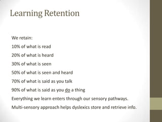 Learning Retention

We retain:
10% of what is read
20% of what is heard
30% of what is seen
50% of what is seen and heard
70% of what is said as you talk
90% of what is said as you do a thing
Everything we learn enters through our sensory pathways.
Multi-sensory approach helps dyslexics store and retrieve info.
 