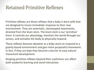 Retained Primitive Reflexes

Primitive reflexes are those reflexes that a baby is born with that
are designed to insure immediate response to their new
environment. They are automatic, stereotyped movements,
directed from the brain stem. The brain stem is our ‘primitive’
brain. It controls our physiology, monitors the world through our
senses, and activates the body to physically respond.
These reflexes become obsolete as a baby starts to respond to a
gravity-based environment and gain more purposeful movement.
In fact, if they are kept they become a barrier to easy natural
movement development.
Keeping primitive reflexes beyond their usefulness can affect
both academic learning and social interaction.
 