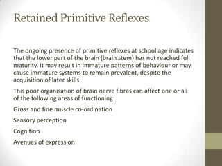 Retained Primitive Reflexes

The ongoing presence of primitive reflexes at school age indicates
that the lower part of the brain (brain stem) has not reached full
maturity. It may result in immature patterns of behaviour or may
cause immature systems to remain prevalent, despite the
acquisition of later skills.
This poor organisation of brain nerve fibres can affect one or all
of the following areas of functioning:
Gross and fine muscle co-ordination
Sensory perception
Cognition
Avenues of expression
 