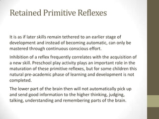 Retained Primitive Reflexes

It is as if later skills remain tethered to an earlier stage of
development and instead of becoming automatic, can only be
mastered through continuous conscious effort.
Inhibition of a reflex frequently correlates with the acquisition of
a new skill. Preschool play activity plays an important role in the
maturation of these primitive reflexes, but for some children this
natural pre-academic phase of learning and development is not
completed.
The lower part of the brain then will not automatically pick up
and send good information to the higher thinking, judging,
talking, understanding and remembering parts of the brain.
 