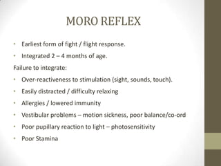 MORO REFLEX
• Earliest form of fight / flight response.
• Integrated 2 – 4 months of age.
Failure to integrate:
• Over-reactiveness to stimulation (sight, sounds, touch).
• Easily distracted / difficulty relaxing
• Allergies / lowered immunity
• Vestibular problems – motion sickness, poor balance/co-ord
• Poor pupillary reaction to light – photosensitivity
• Poor Stamina
 