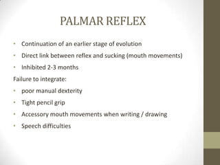 PALMAR REFLEX
• Continuation of an earlier stage of evolution
• Direct link between reflex and sucking (mouth movements)
• Inhibited 2-3 months
Failure to integrate:
• poor manual dexterity
• Tight pencil grip
• Accessory mouth movements when writing / drawing
• Speech difficulties
 