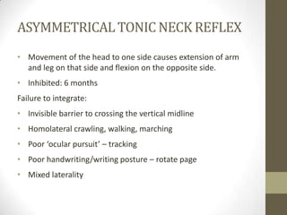 ASYMMETRICAL TONIC NECK REFLEX
• Movement of the head to one side causes extension of arm
  and leg on that side and flexion on the opposite side.
• Inhibited: 6 months
Failure to integrate:
• Invisible barrier to crossing the vertical midline
• Homolateral crawling, walking, marching
• Poor ‘ocular pursuit’ – tracking
• Poor handwriting/writing posture – rotate page
• Mixed laterality
 