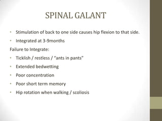 SPINAL GALANT
• Stimulation of back to one side causes hip flexion to that side.
• Integrated at 3-9months
Failure to Integrate:
• Ticklish / restless / “ants in pants”
• Extended bedwetting
• Poor concentration
• Poor short term memory
• Hip rotation when walking / scoliosis
 