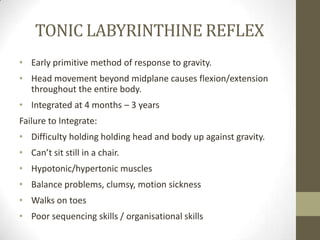 TONIC LABYRINTHINE REFLEX
• Early primitive method of response to gravity.
• Head movement beyond midplane causes flexion/extension
  throughout the entire body.
• Integrated at 4 months – 3 years
Failure to Integrate:
• Difficulty holding holding head and body up against gravity.
• Can’t sit still in a chair.
• Hypotonic/hypertonic muscles
• Balance problems, clumsy, motion sickness
• Walks on toes
• Poor sequencing skills / organisational skills
 